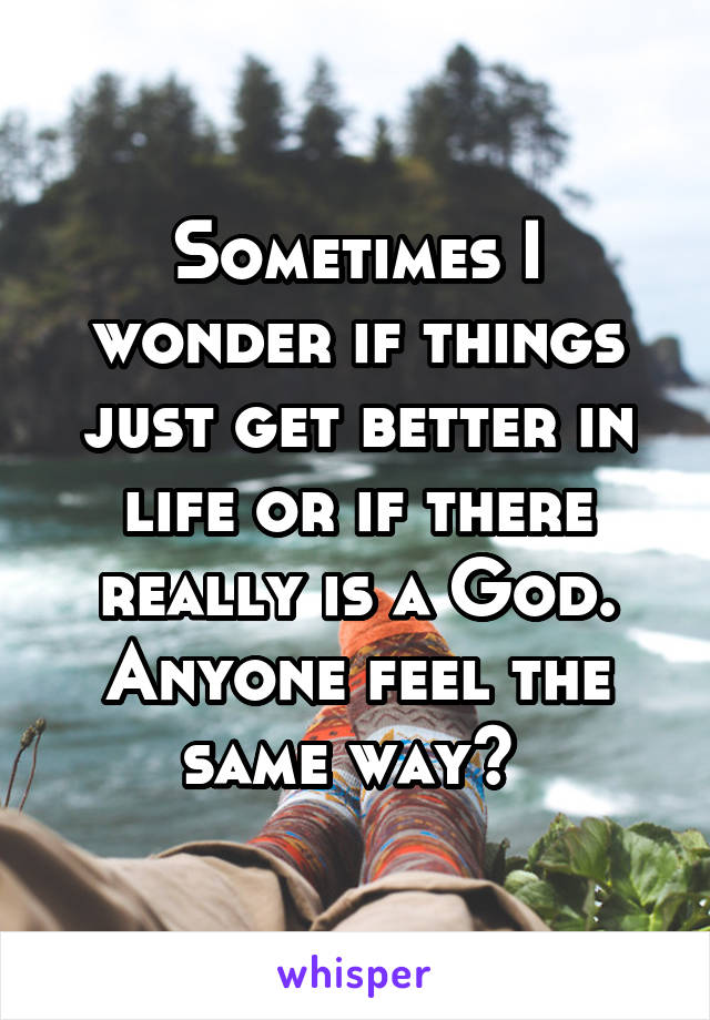 Sometimes I wonder if things just get better in life or if there really is a God. Anyone feel the same way? 