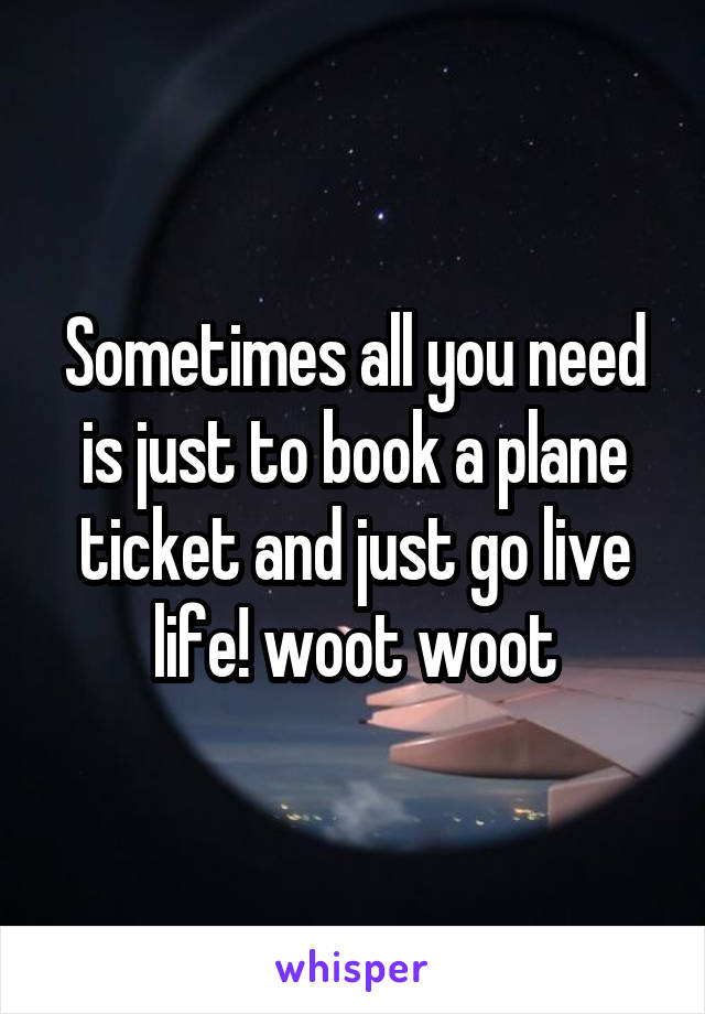 Sometimes all you need is just to book a plane ticket and just go live life! woot woot