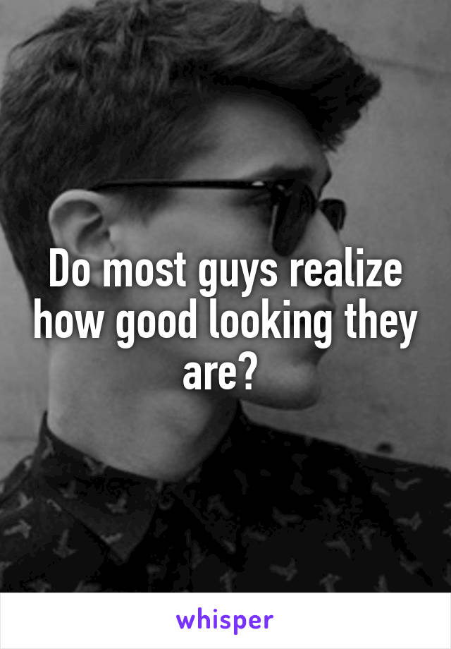 Do most guys realize how good looking they are? 