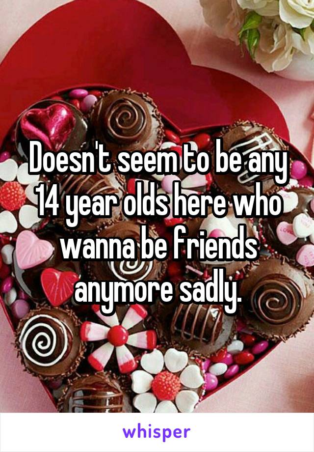 Doesn't seem to be any 14 year olds here who wanna be friends anymore sadly.