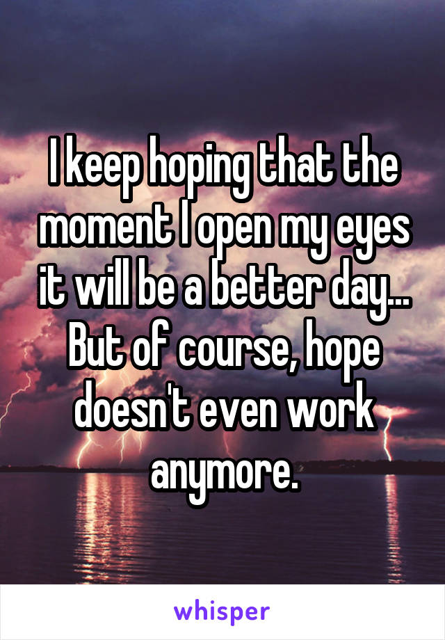I keep hoping that the moment I open my eyes it will be a better day... But of course, hope doesn't even work anymore.