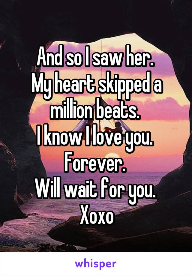 And so I saw her. 
My heart skipped a million beats. 
I know I love you. 
Forever. 
Will wait for you. 
Xoxo