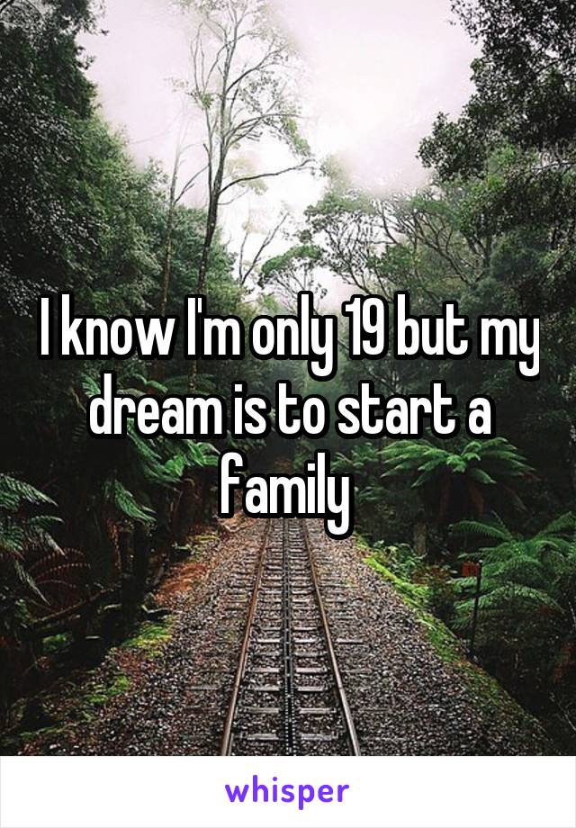 I know I'm only 19 but my dream is to start a family 