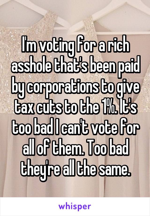 I'm voting for a rich asshole that's been paid by corporations to give tax cuts to the 1%. It's too bad I can't vote for all of them. Too bad they're all the same.