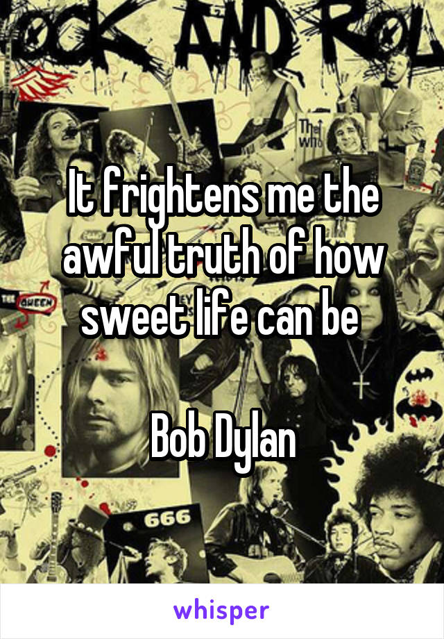 It frightens me the awful truth of how sweet life can be 

Bob Dylan