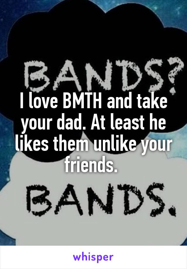 I love BMTH and take your dad. At least he likes them unlike your friends. 