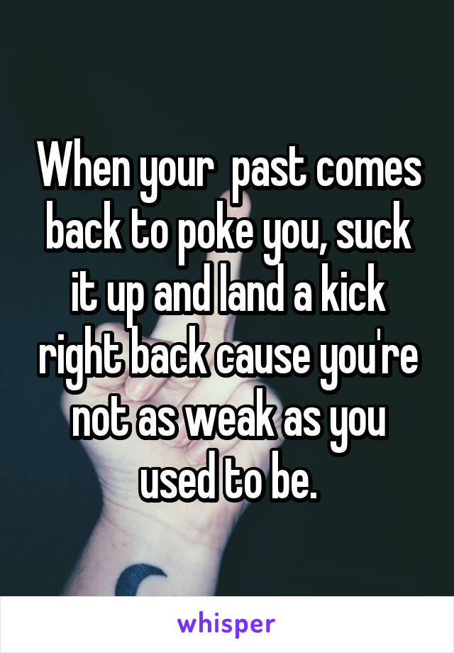 When your  past comes back to poke you, suck it up and land a kick right back cause you're not as weak as you used to be.