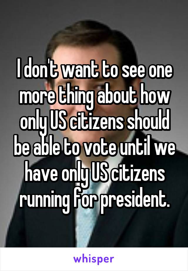 I don't want to see one more thing about how only US citizens should be able to vote until we have only US citizens running for president.