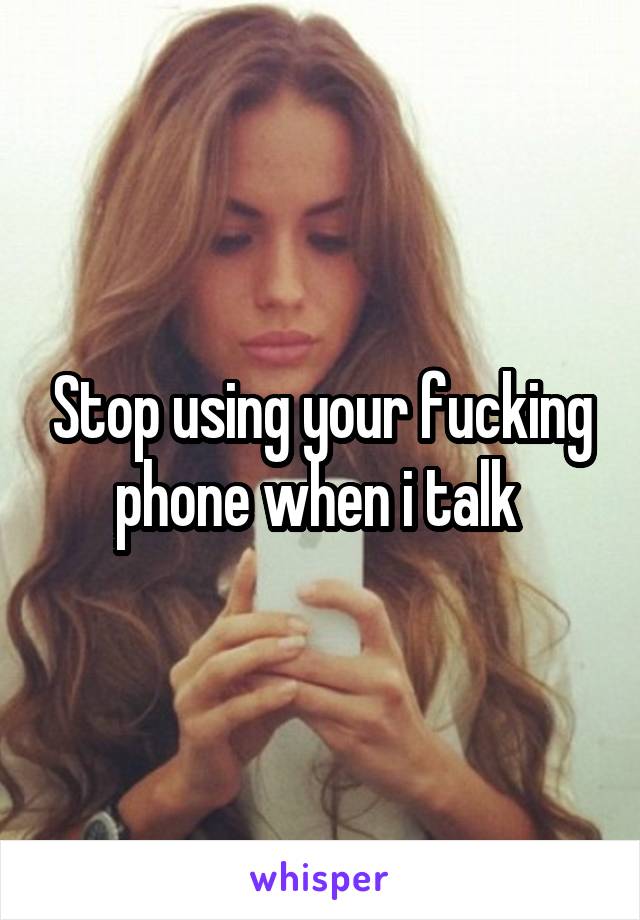 Stop using your fucking phone when i talk 