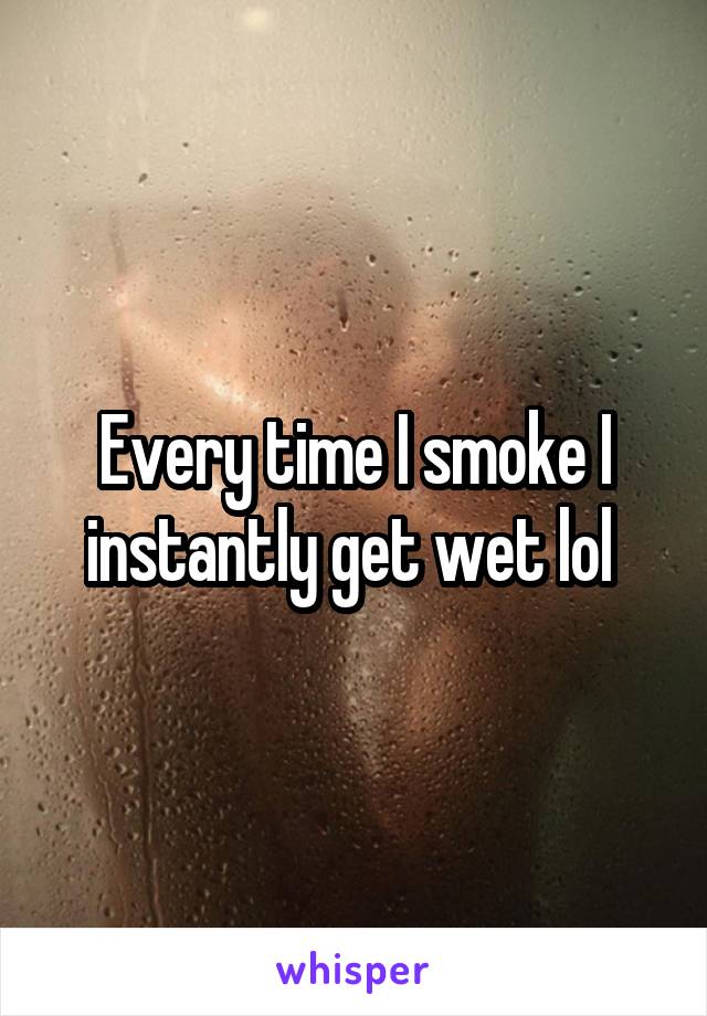 Every time I smoke I instantly get wet lol 