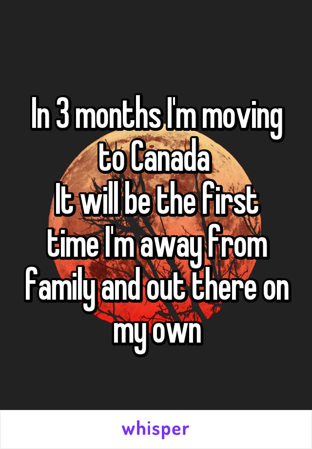 In 3 months I'm moving to Canada 
It will be the first time I'm away from family and out there on my own