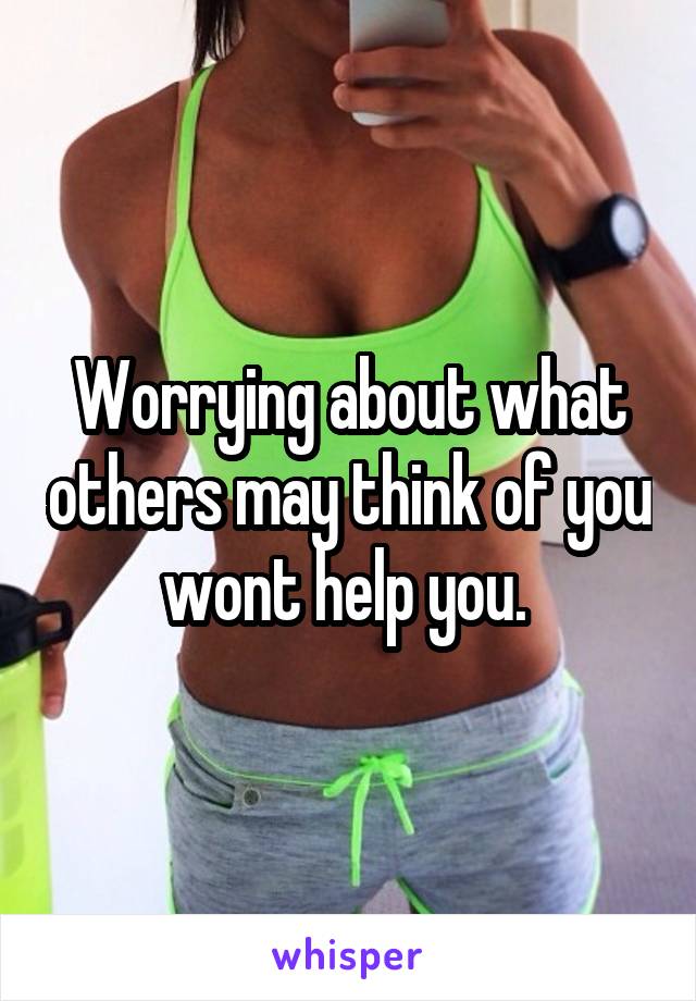 Worrying about what others may think of you wont help you. 