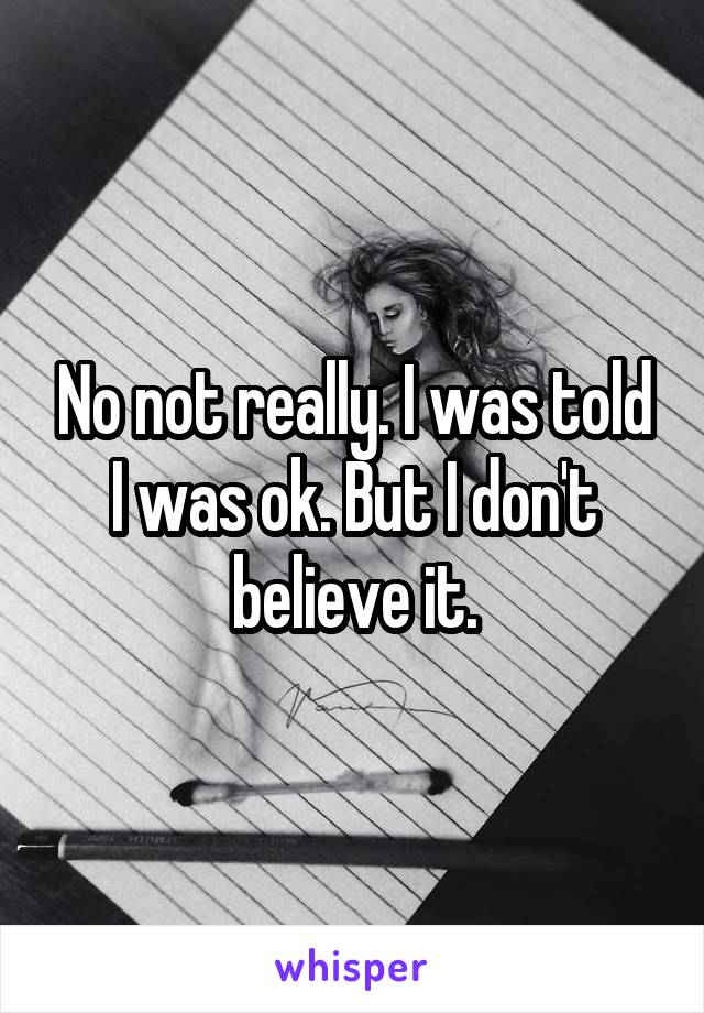 No not really. I was told I was ok. But I don't believe it.
