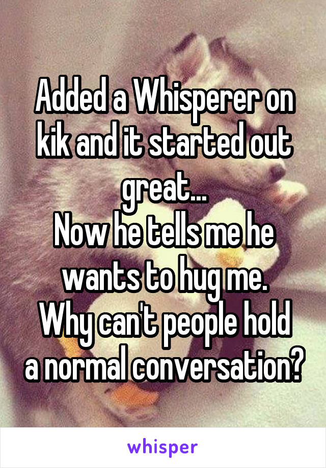 Added a Whisperer on kik and it started out great...
Now he tells me he wants to hug me.
Why can't people hold a normal conversation?