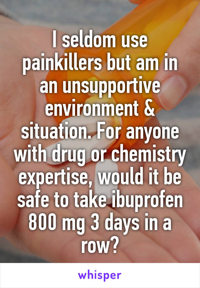 I seldom use painkillers but am in an unsupportive environment & situation. For anyone with drug or chemistry expertise, would it be safe to take ibuprofen 800 mg 3 days in a row?