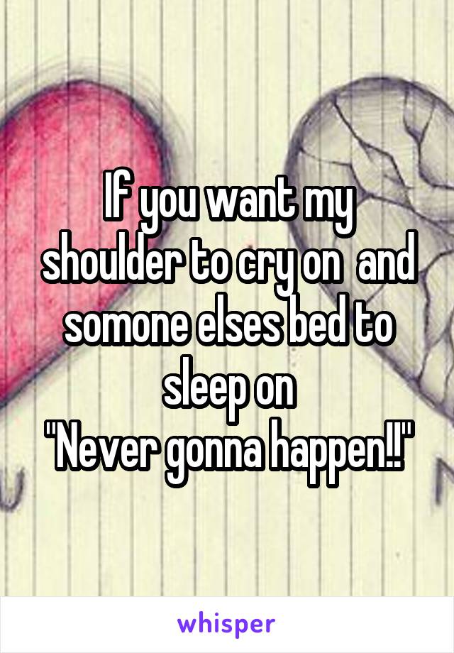 If you want my shoulder to cry on  and somone elses bed to sleep on
"Never gonna happen!!"