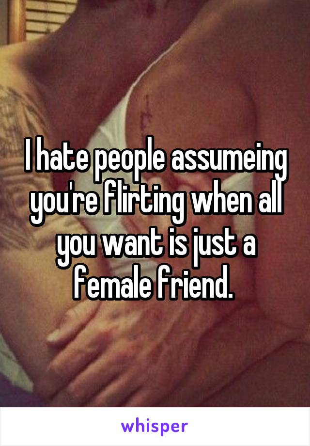 I hate people assumeing you're flirting when all you want is just a female friend. 