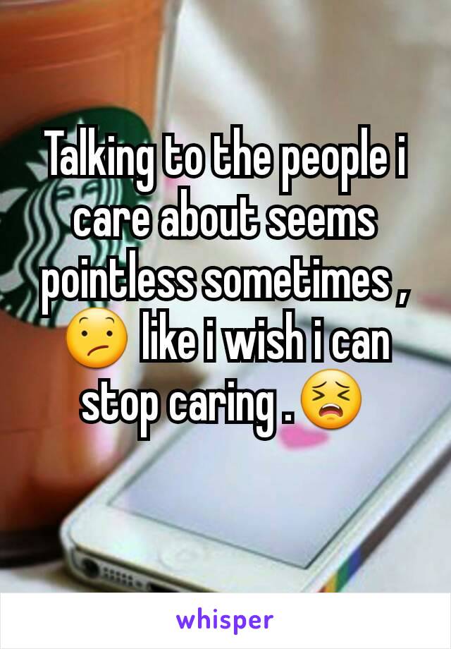 Talking to the people i care about seems pointless sometimes , 😕 like i wish i can stop caring .😣