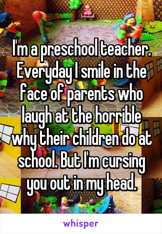 I'm a preschool teacher. Everyday I smile in the face of parents who laugh at the horrible why their children do at school. But I'm cursing you out in my head.