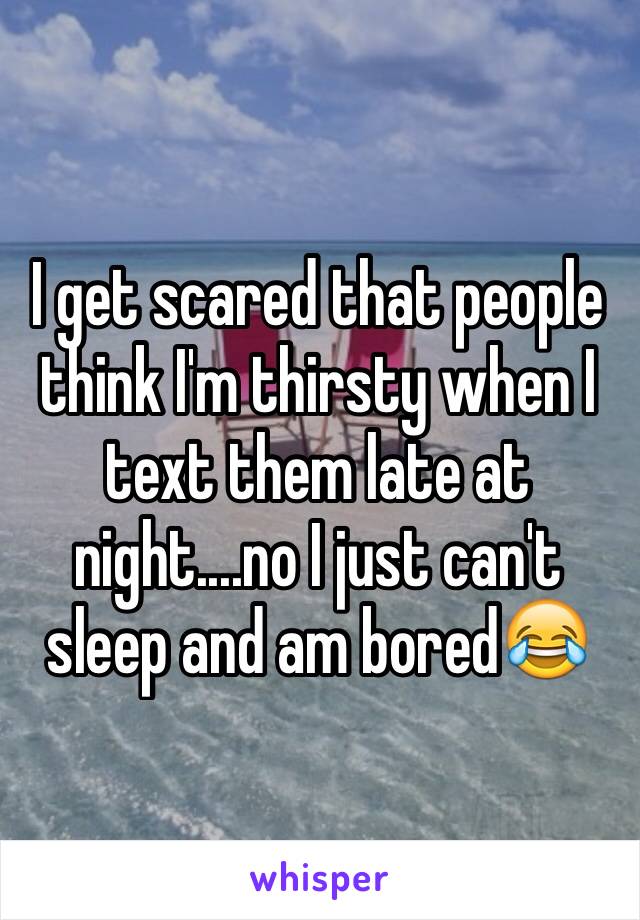 I get scared that people think I'm thirsty when I text them late at night....no I just can't sleep and am bored😂