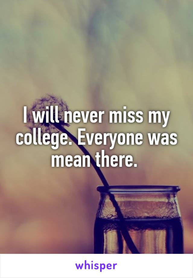 I will never miss my college. Everyone was mean there. 