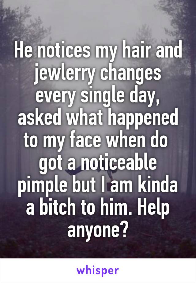 He notices my hair and jewlerry changes every single day, asked what happened to my face when do  got a noticeable pimple but I am kinda a bitch to him. Help anyone?