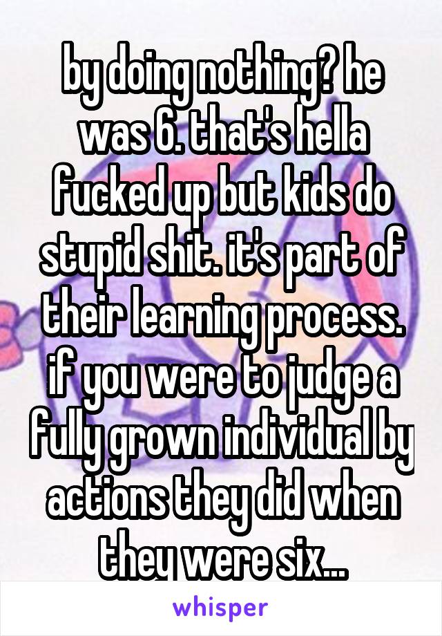 by doing nothing? he was 6. that's hella fucked up but kids do stupid shit. it's part of their learning process. if you were to judge a fully grown individual by actions they did when they were six...