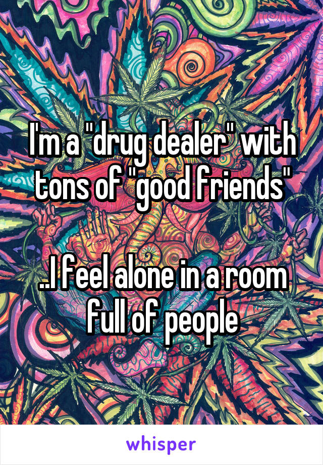 I'm a "drug dealer" with tons of "good friends"

..I feel alone in a room full of people