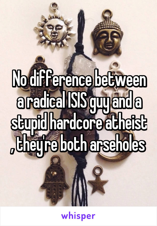 No difference between a radical ISIS guy and a stupid hardcore atheist , they're both arseholes 