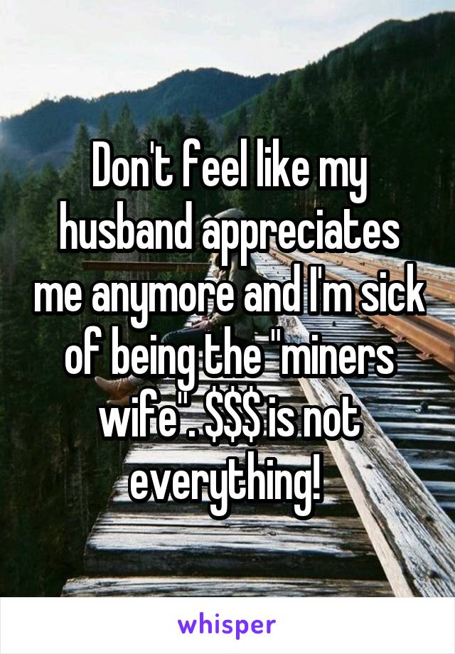Don't feel like my husband appreciates me anymore and I'm sick of being the "miners wife". $$$ is not everything! 