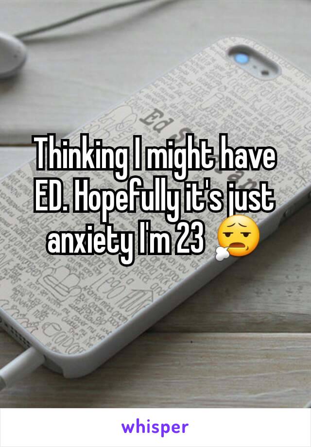 Thinking I might have ED. Hopefully it's just anxiety I'm 23 😧