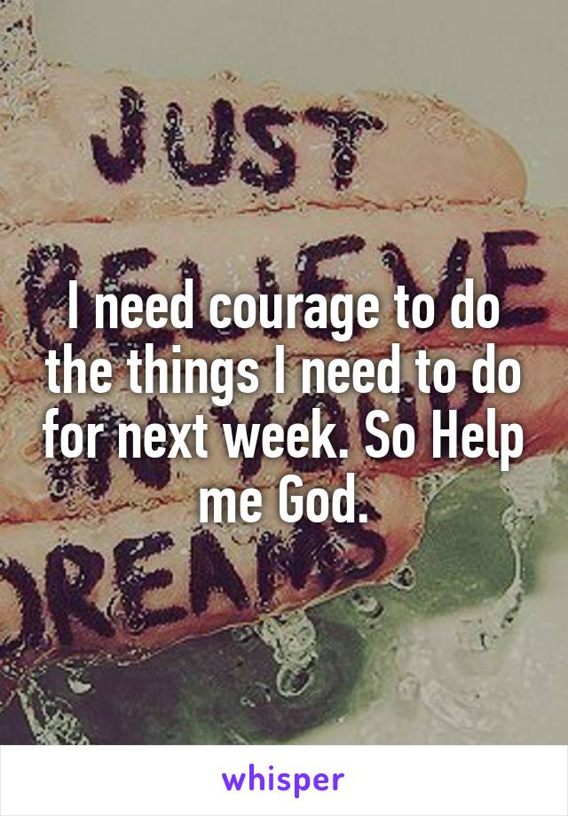 I need courage to do the things I need to do for next week. So Help me God.