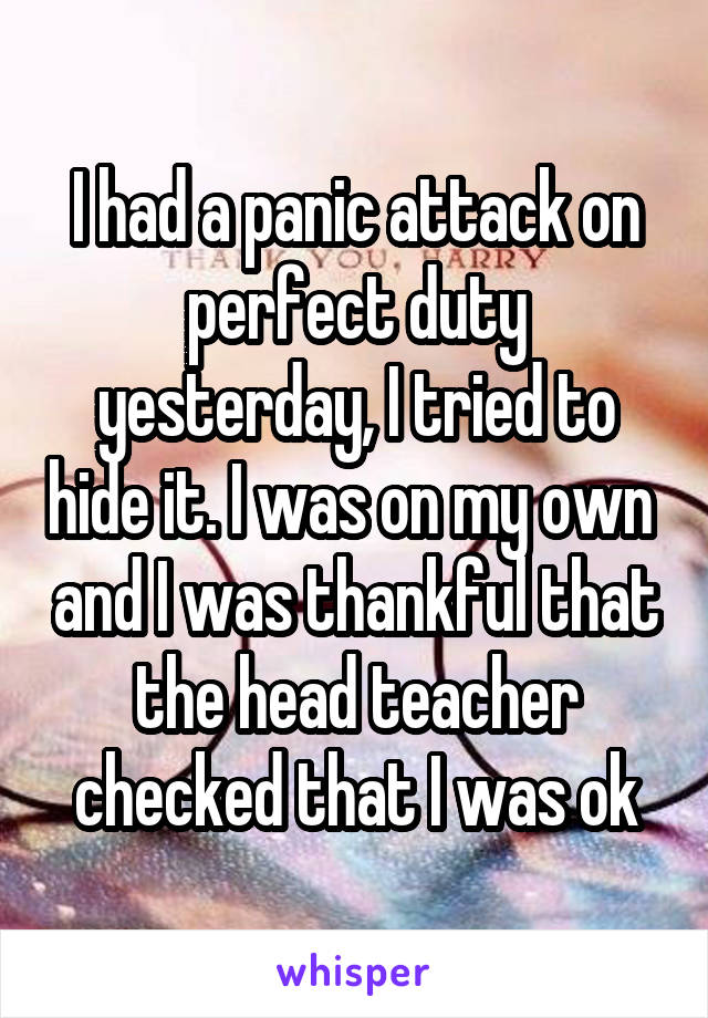 I had a panic attack on perfect duty yesterday, I tried to hide it. I was on my own  and I was thankful that the head teacher checked that I was ok