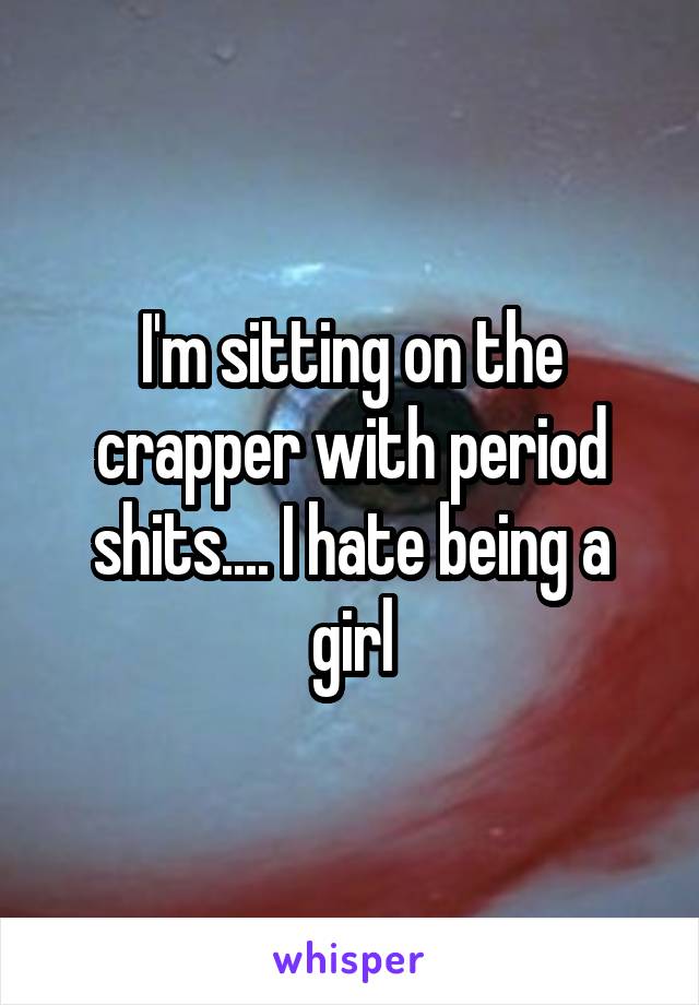 I'm sitting on the crapper with period shits.... I hate being a girl