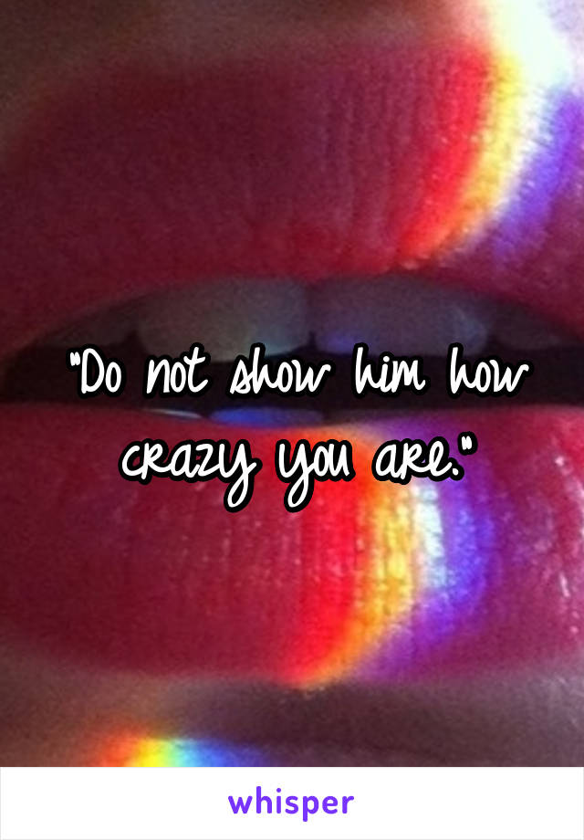 "Do not show him how crazy you are."
