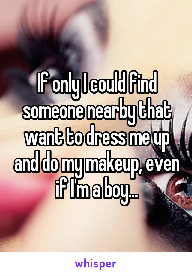 If only I could find someone nearby that want to dress me up and do my makeup, even if I'm a boy...