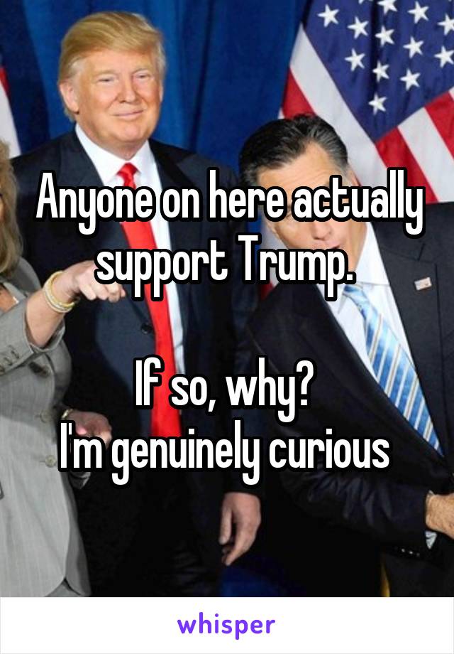 Anyone on here actually support Trump. 

If so, why? 
I'm genuinely curious 
