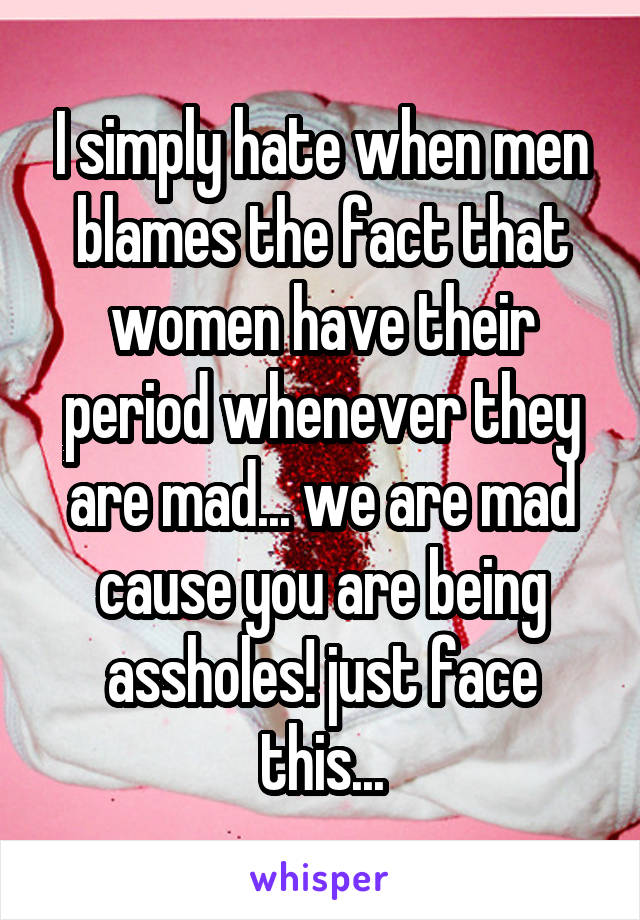 I simply hate when men blames the fact that women have their period whenever they are mad... we are mad cause you are being assholes! just face this...