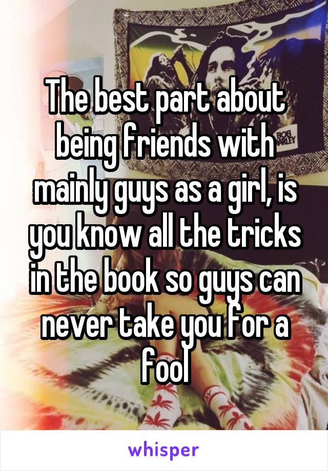 The best part about being friends with mainly guys as a girl, is you know all the tricks in the book so guys can never take you for a fool