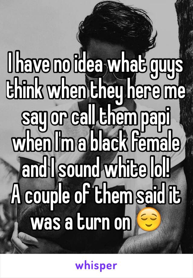 I have no idea what guys think when they here me say or call them papi when I'm a black female and I sound white lol!
A couple of them said it was a turn on 😌