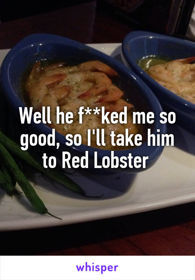 Well he f**ked me so good, so I'll take him to Red Lobster 