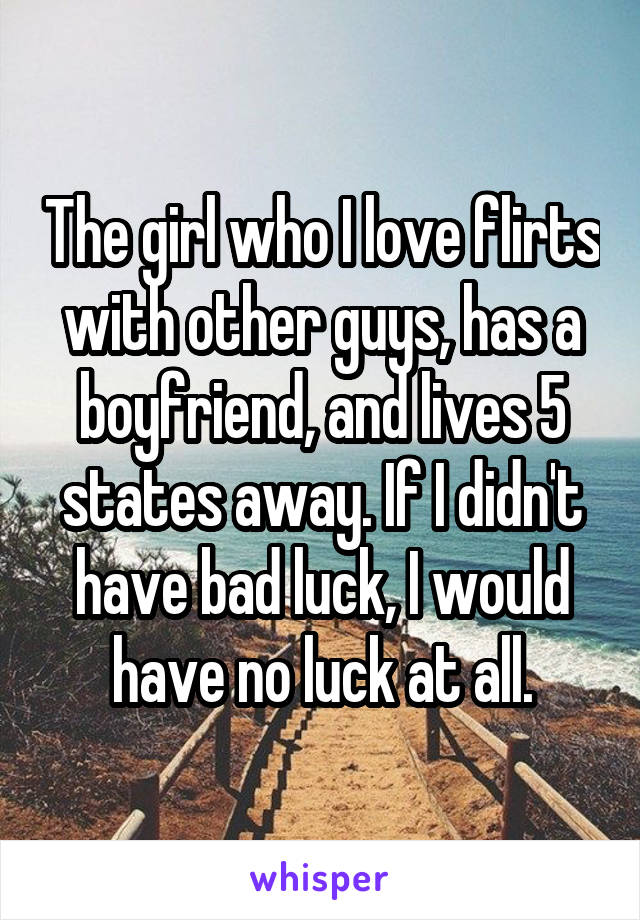 The girl who I love flirts with other guys, has a boyfriend, and lives 5 states away. If I didn't have bad luck, I would have no luck at all.
