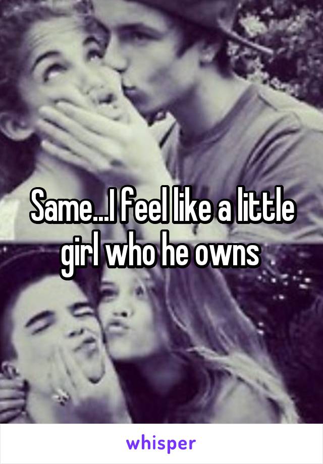 Same...I feel like a little girl who he owns 