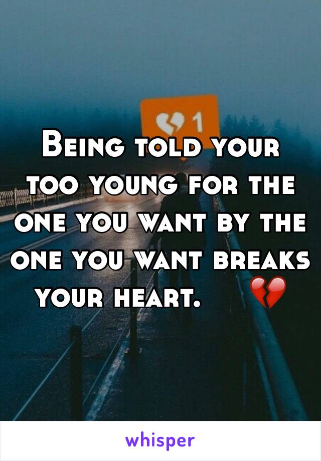 Being told your too young for the one you want by the one you want breaks your heart.     💔