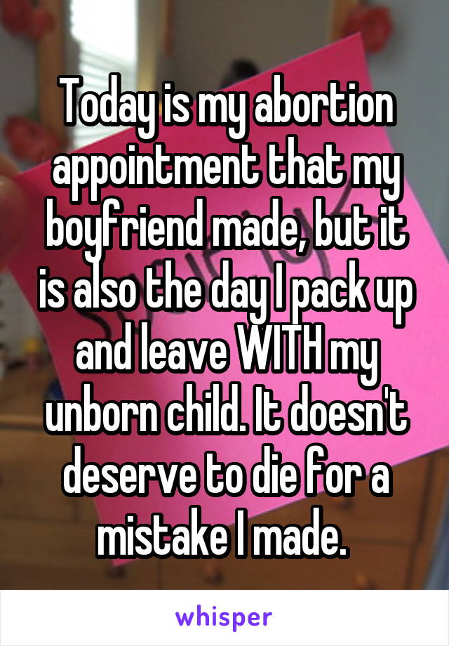 Today is my abortion appointment that my boyfriend made, but it is also the day I pack up and leave WITH my unborn child. It doesn't deserve to die for a mistake I made. 