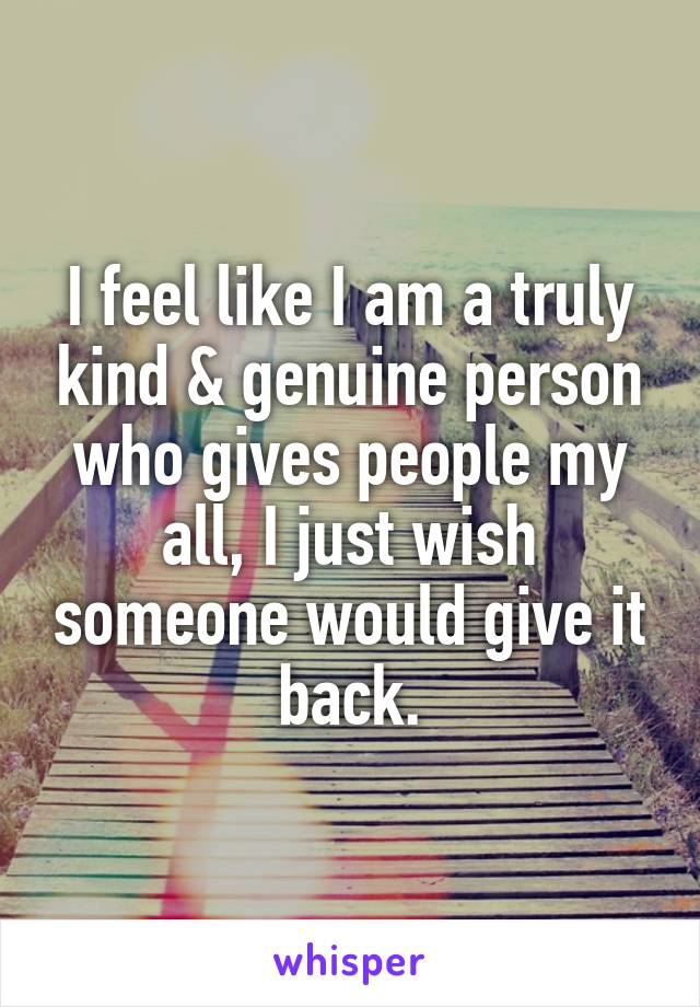 I feel like I am a truly kind & genuine person who gives people my all, I just wish someone would give it back.