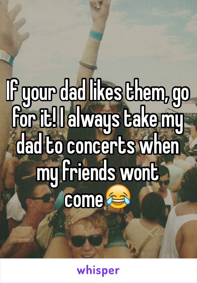 If your dad likes them, go for it! I always take my dad to concerts when my friends wont come😂