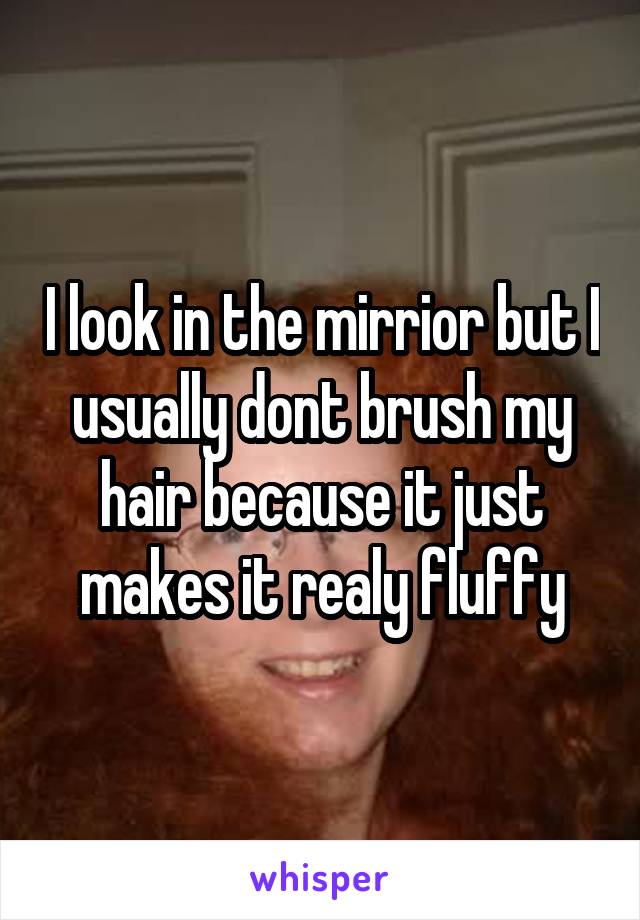 I look in the mirrior but I usually dont brush my hair because it just makes it realy fluffy