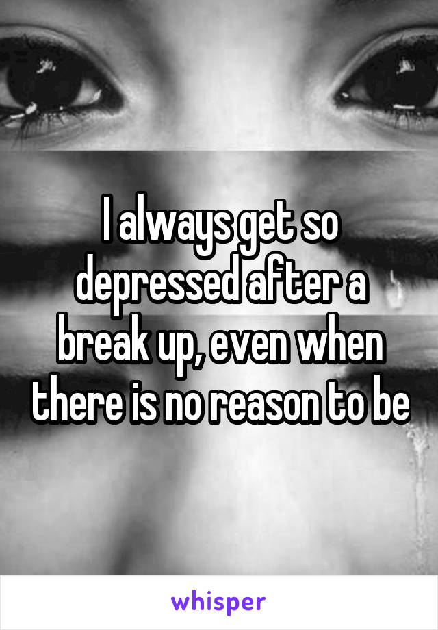 I always get so depressed after a break up, even when there is no reason to be