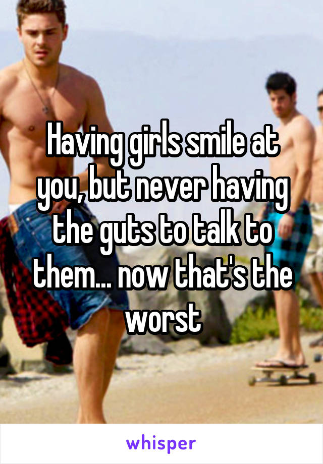 Having girls smile at you, but never having the guts to talk to them... now that's the worst